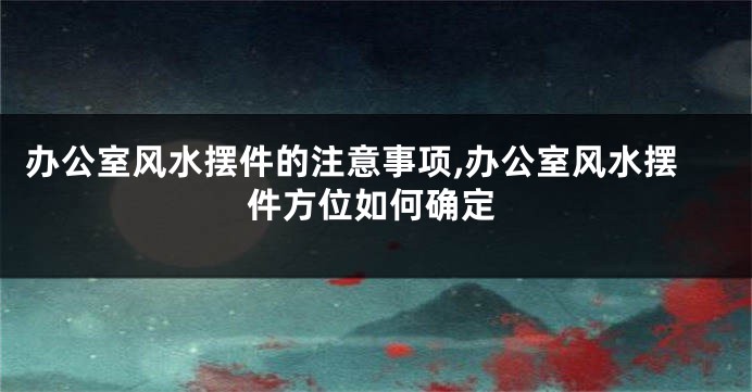 办公室风水摆件的注意事项,办公室风水摆件方位如何确定
