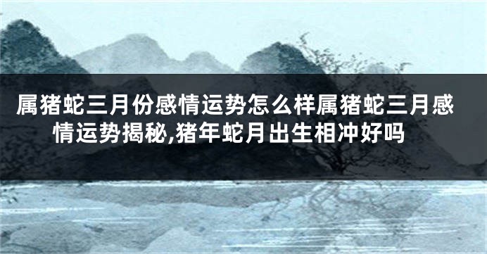 属猪蛇三月份感情运势怎么样属猪蛇三月感情运势揭秘,猪年蛇月出生相冲好吗