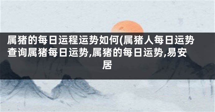 属猪的每日运程运势如何(属猪人每日运势查询属猪每日运势,属猪的每日运势,易安居