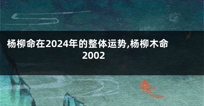 杨柳命在2024年的整体运势,杨柳木命2002