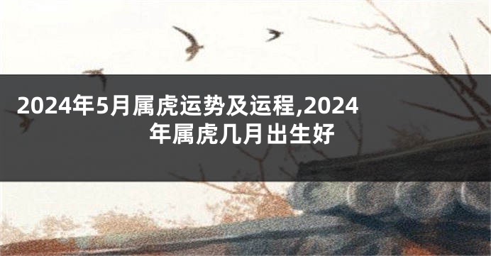 2024年5月属虎运势及运程,2024年属虎几月出生好