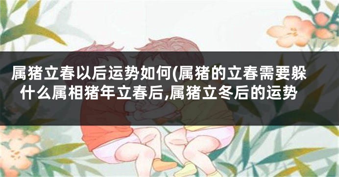 属猪立春以后运势如何(属猪的立春需要躲什么属相猪年立春后,属猪立冬后的运势
