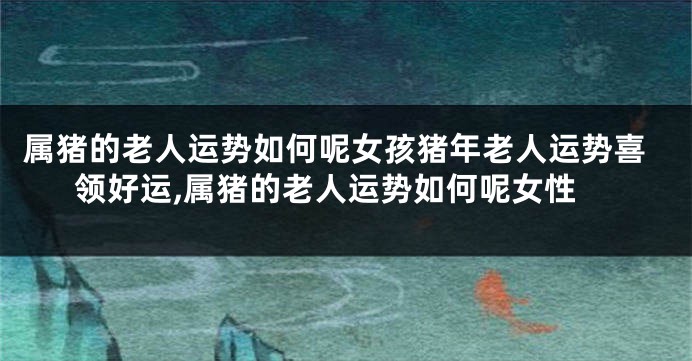 属猪的老人运势如何呢女孩猪年老人运势喜领好运,属猪的老人运势如何呢女性