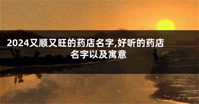 2024又顺又旺的药店名字,好听的药店名字以及寓意