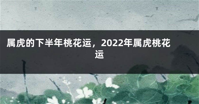 属虎的下半年桃花运，2022年属虎桃花运