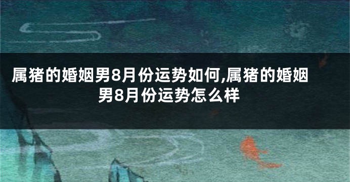 属猪的婚姻男8月份运势如何,属猪的婚姻男8月份运势怎么样