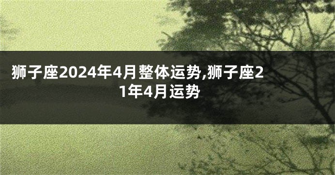 狮子座2024年4月整体运势,狮子座21年4月运势