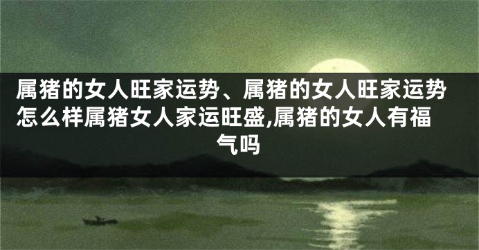 属猪的女人旺家运势、属猪的女人旺家运势怎么样属猪女人家运旺盛,属猪的女人有福气吗