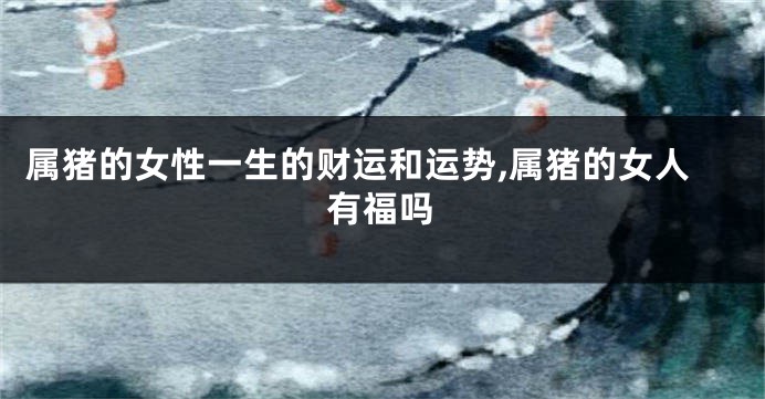 属猪的女性一生的财运和运势,属猪的女人有福吗