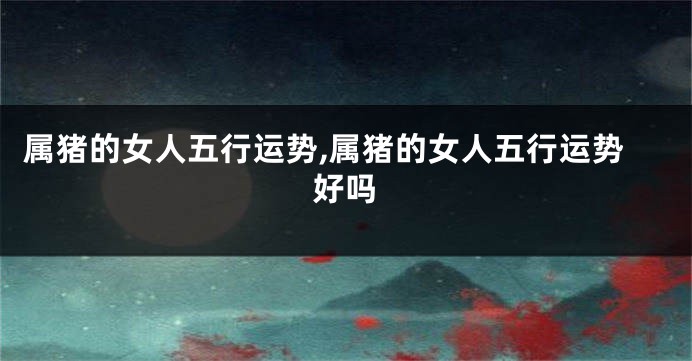 属猪的女人五行运势,属猪的女人五行运势好吗