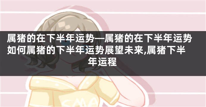 属猪的在下半年运势—属猪的在下半年运势如何属猪的下半年运势展望未来,属猪下半年运程