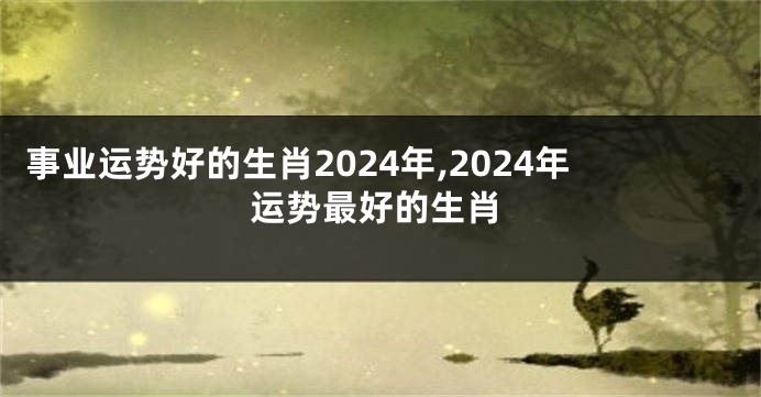 事业运势好的生肖2024年,2024年运势最好的生肖