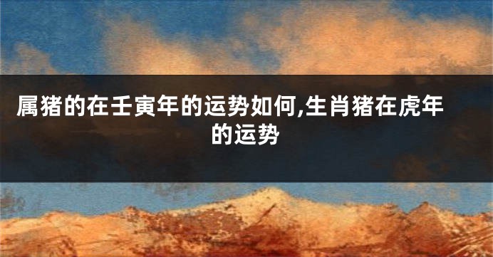 属猪的在壬寅年的运势如何,生肖猪在虎年的运势
