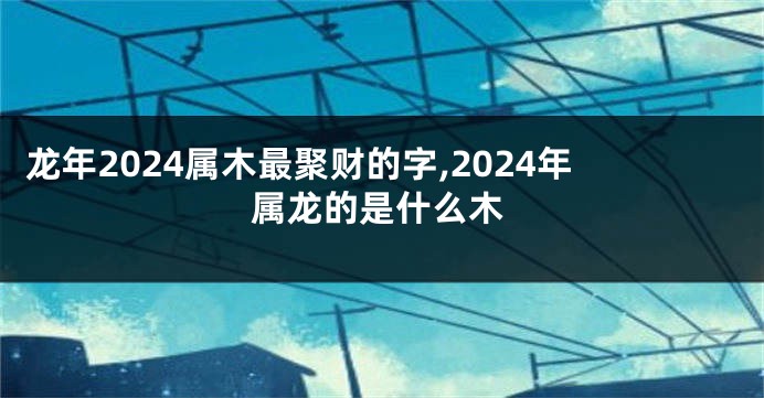 龙年2024属木最聚财的字,2024年属龙的是什么木