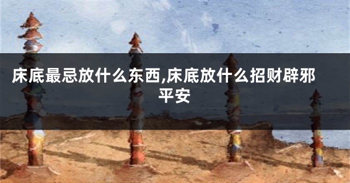 床底最忌放什么东西,床底放什么招财辟邪平安