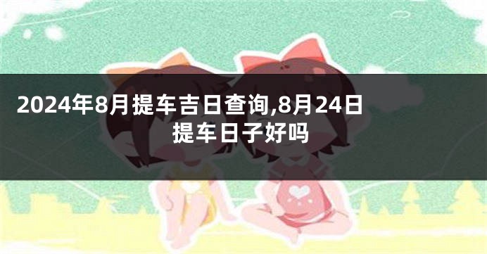 2024年8月提车吉日查询,8月24日提车日子好吗