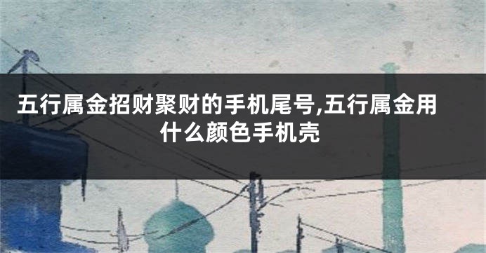 五行属金招财聚财的手机尾号,五行属金用什么颜色手机壳