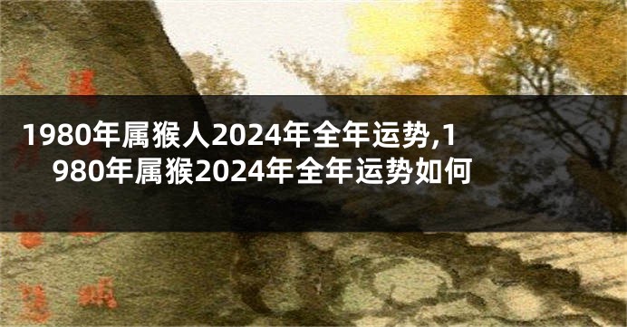 1980年属猴人2024年全年运势,1980年属猴2024年全年运势如何