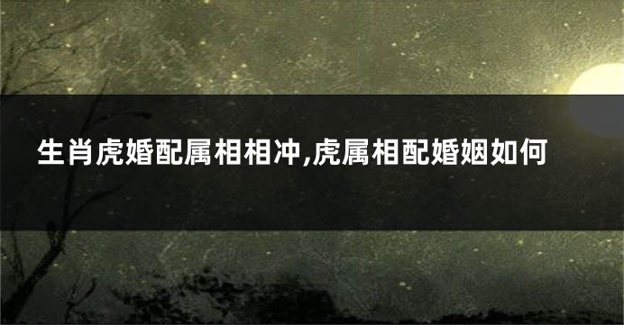 生肖虎婚配属相相冲,虎属相配婚姻如何