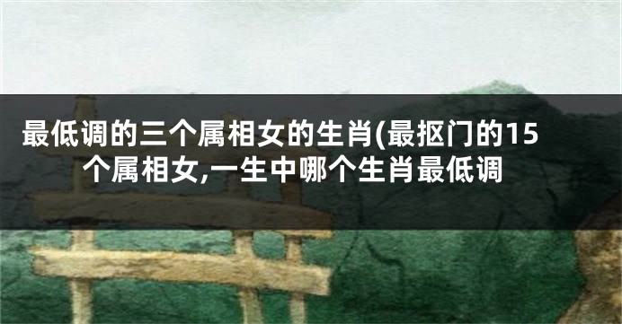 最低调的三个属相女的生肖(最抠门的15个属相女,一生中哪个生肖最低调