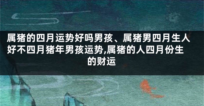 属猪的四月运势好吗男孩、属猪男四月生人好不四月猪年男孩运势,属猪的人四月份生的财运