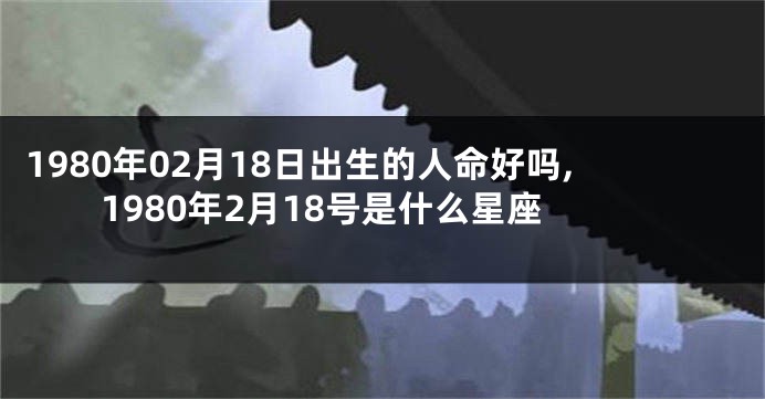 1980年02月18日出生的人命好吗,1980年2月18号是什么星座