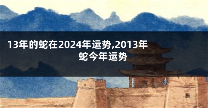 13年的蛇在2024年运势,2013年蛇今年运势