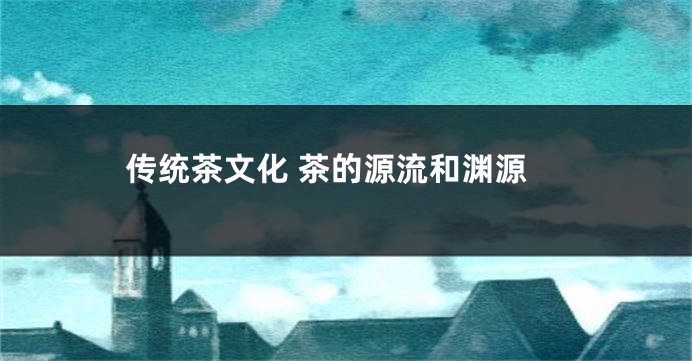 传统茶文化 茶的源流和渊源