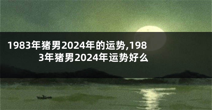 1983年猪男2024年的运势,1983年猪男2024年运势好么