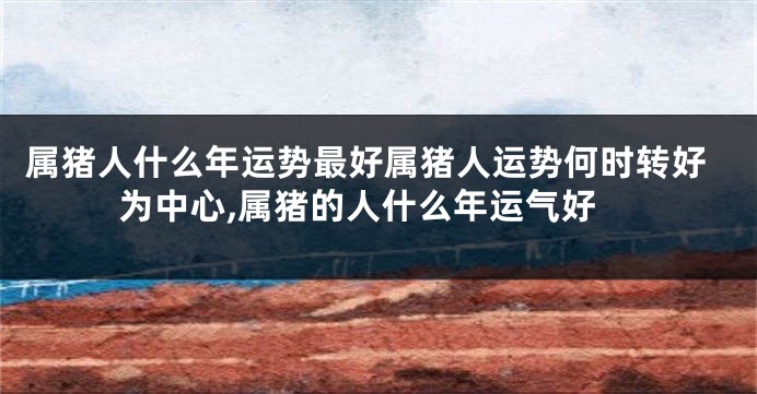 属猪人什么年运势最好属猪人运势何时转好为中心,属猪的人什么年运气好