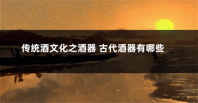 传统酒文化之酒器 古代酒器有哪些