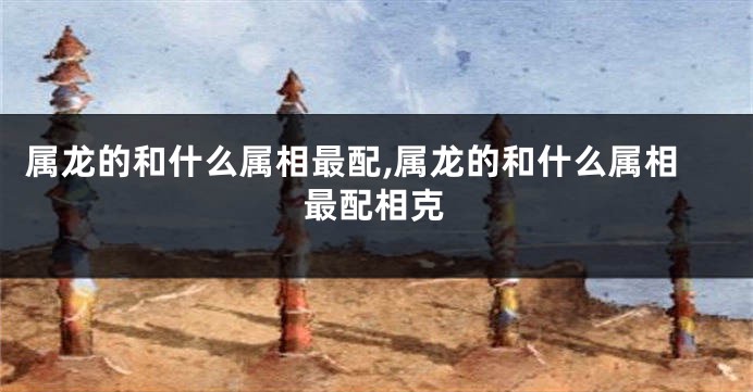 属龙的和什么属相最配,属龙的和什么属相最配相克