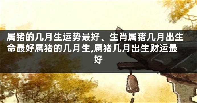 属猪的几月生运势最好、生肖属猪几月出生命最好属猪的几月生,属猪几月出生财运最好