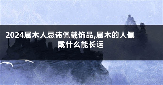 2024属木人忌讳佩戴饰品,属木的人佩戴什么能长运