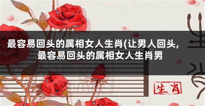 最容易回头的属相女人生肖(让男人回头,最容易回头的属相女人生肖男