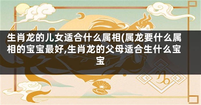 生肖龙的儿女适合什么属相(属龙要什么属相的宝宝最好,生肖龙的父母适合生什么宝宝
