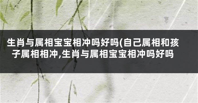 生肖与属相宝宝相冲吗好吗(自己属相和孩子属相相冲,生肖与属相宝宝相冲吗好吗