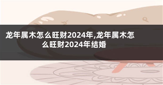 龙年属木怎么旺财2024年,龙年属木怎么旺财2024年结婚