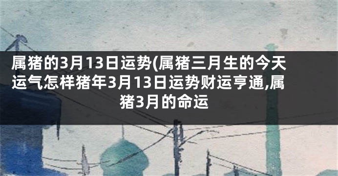 属猪的3月13日运势(属猪三月生的今天运气怎样猪年3月13日运势财运亨通,属猪3月的命运