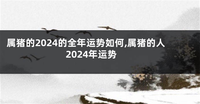属猪的2024的全年运势如何,属猪的人2024年运势