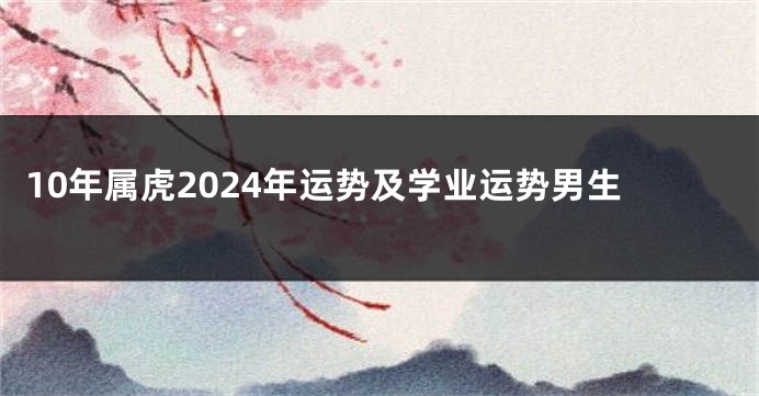 10年属虎2024年运势及学业运势男生