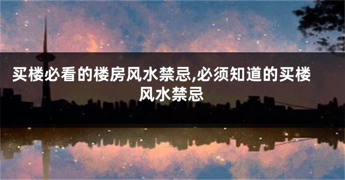 买楼必看的楼房风水禁忌,必须知道的买楼风水禁忌