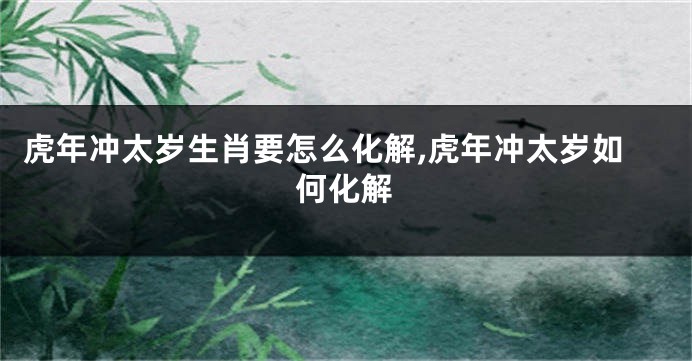 虎年冲太岁生肖要怎么化解,虎年冲太岁如何化解