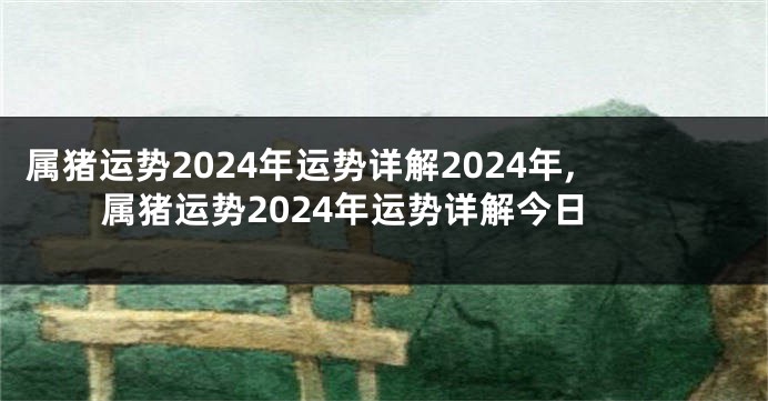 属猪运势2024年运势详解2024年,属猪运势2024年运势详解今日