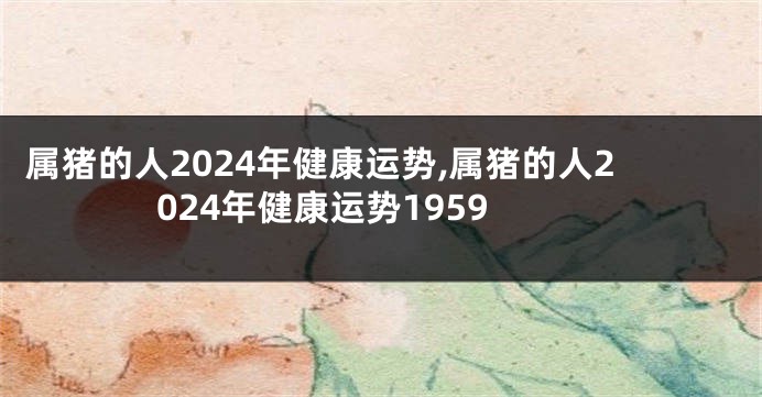 属猪的人2024年健康运势,属猪的人2024年健康运势1959