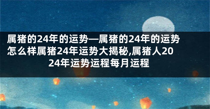 属猪的24年的运势—属猪的24年的运势怎么样属猪24年运势大揭秘,属猪人2024年运势运程每月运程
