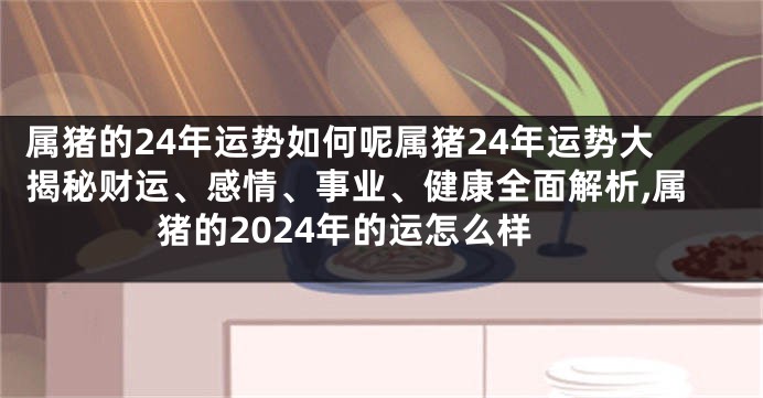 属猪的24年运势如何呢属猪24年运势大揭秘财运、感情、事业、健康全面解析,属猪的2024年的运怎么样