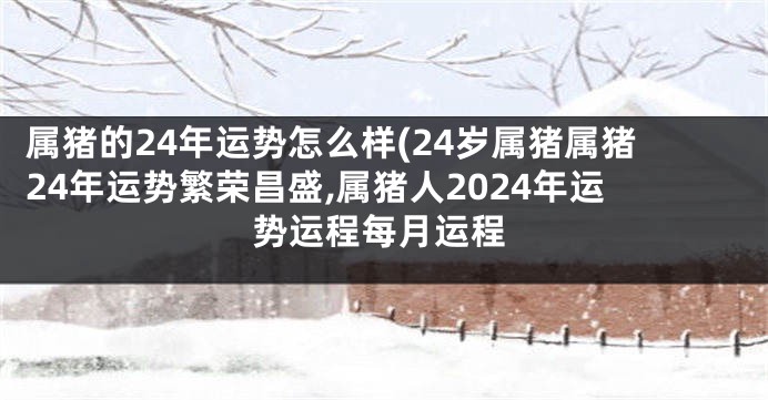 属猪的24年运势怎么样(24岁属猪属猪24年运势繁荣昌盛,属猪人2024年运势运程每月运程
