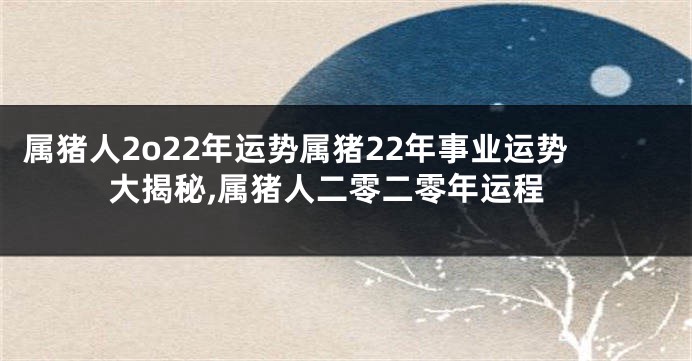 属猪人2o22年运势属猪22年事业运势大揭秘,属猪人二零二零年运程