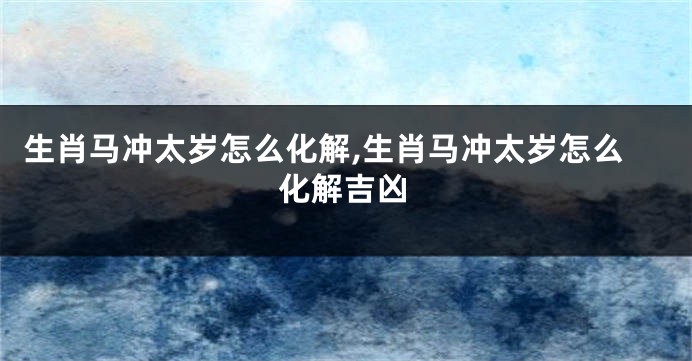 生肖马冲太岁怎么化解,生肖马冲太岁怎么化解吉凶